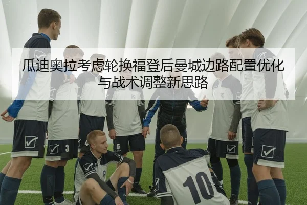 瓜迪奥拉考虑轮换福登后曼城边路配置优化与战术调整新思路