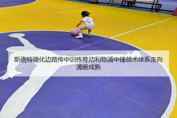 斯洛特强化边路传中训练推动利物浦中锋战术体系走向清晰成熟