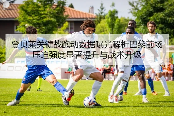 登贝莱关键战跑动数据曝光解析巴黎前场压迫强度显著提升与战术升级