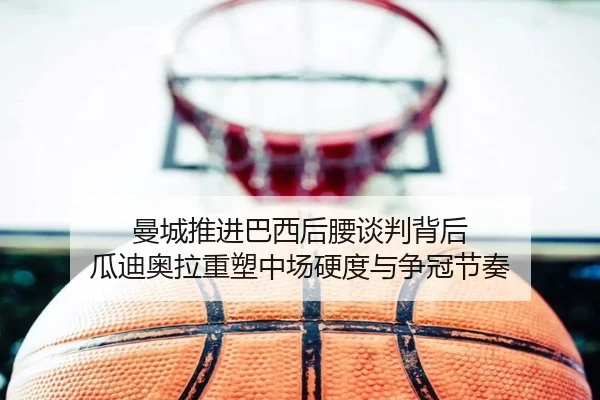 曼城推进巴西后腰谈判背后 瓜迪奥拉重塑中场硬度与争冠节奏