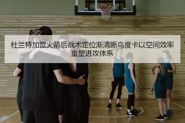 杜兰特加盟火箭后战术定位渐清晰乌度卡以空间效率重塑进攻体系